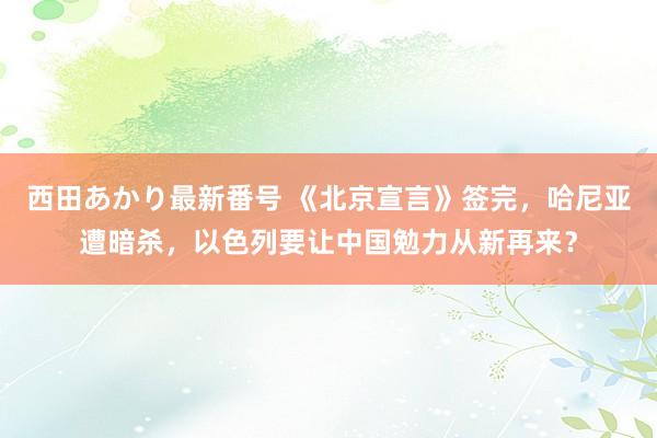 西田あかり最新番号 《北京宣言》签完，哈尼亚遭暗杀，以色列要让中国勉力从新再来？