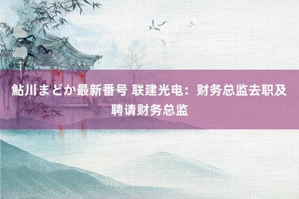 鮎川まどか最新番号 联建光电：财务总监去职及聘请财务总监