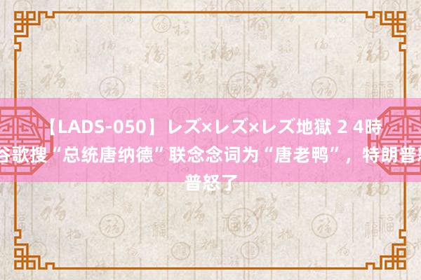 【LADS-050】レズ×レズ×レズ地獄 2 4時間 谷歌搜“总统唐纳德”联念念词为“唐老鸭”，特朗