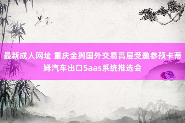 最新成人网址 重庆金舆国外交易高层受邀参预卡蒂姆汽车出口Saas系统推选会