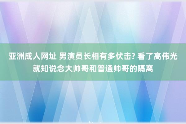 亚洲成人网址 男演员长相有多伏击? 看了高伟光就知说念大帅哥和普通帅哥的隔离