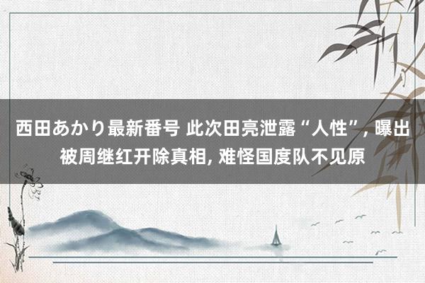 西田あかり最新番号 此次田亮泄露“人性”, 曝出被周继红开除真相, 难怪国度队不见原