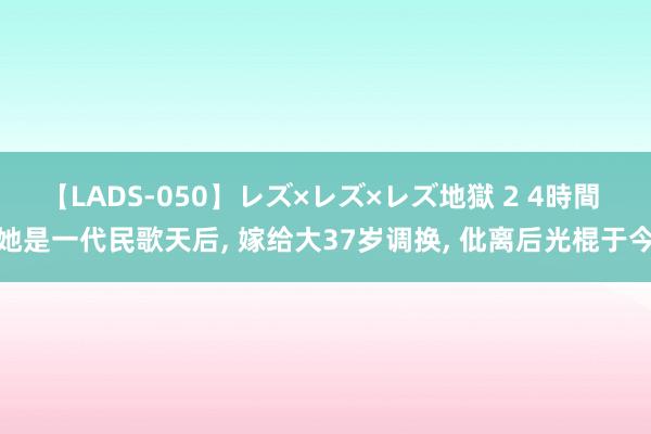 【LADS-050】レズ×レズ×レズ地獄 2 4時間 她是一代民歌天后, 嫁给大37岁调换, 仳离后