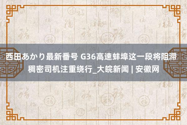 西田あかり最新番号 G36高速蚌埠这一段将阻滞  稠密司机注重绕行_大皖新闻 | 安徽网