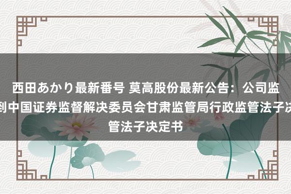 西田あかり最新番号 莫高股份最新公告：公司监事收到中国证券监督解决委员会甘肃监管局行政监管法子决定书