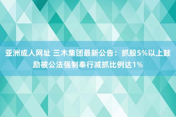 亚洲成人网址 三木集团最新公告：抓股5%以上鼓励被公法强制奉行减抓比例达1%