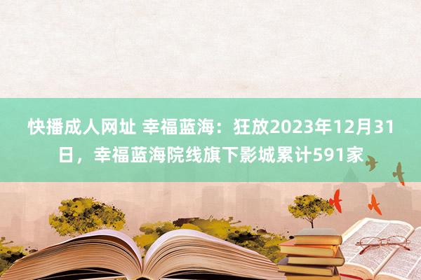 快播成人网址 幸福蓝海：狂放2023年12月31日，幸福蓝海院线旗下影城累计591家