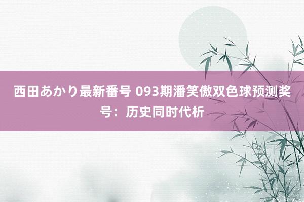 西田あかり最新番号 093期潘笑傲双色球预测奖号：历史同时代析