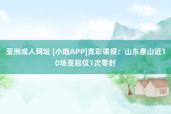 亚洲成人网址 [小炮APP]竞彩谍报：山东泰山近10场亚冠仅1次零封