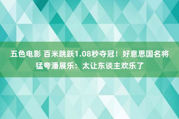 五色电影 百米跳跃1.08秒夺冠！好意思国名将猛夸潘展乐：太让东谈主欢乐了