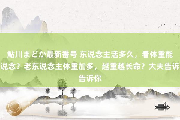 鮎川まどか最新番号 东说念主活多久，看体重能知说念？老东说念主体重加多，越重越长命？大夫告诉你