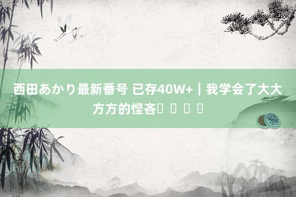 西田あかり最新番号 已存40W+｜我学会了大大方方的悭吝❗️❗️