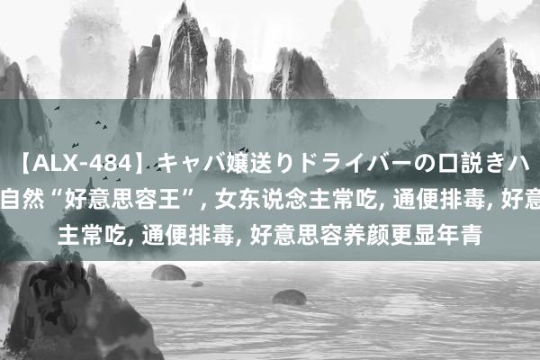 【ALX-484】キャバ嬢送りドライバーの口説きハメ撮り 2 它被誉为自然“好意思容王”， 女东说念主常吃， 通便排毒， 好意思容养颜更显年青