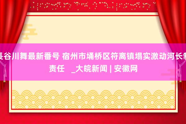 長谷川舞最新番号 宿州市埇桥区符离镇塌实激动河长制责任   _大皖新闻 | 安徽网