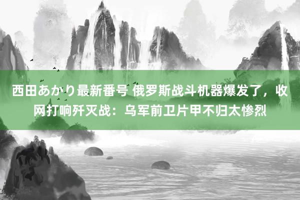 西田あかり最新番号 俄罗斯战斗机器爆发了，收网打响歼灭战：乌军前卫片甲不归太惨烈