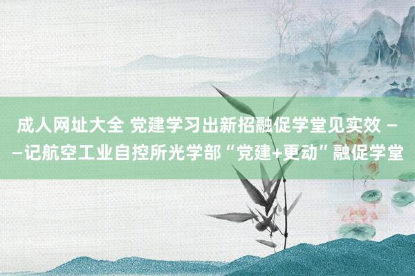 成人网址大全 党建学习出新招　融促学堂见实效 ——记航空工业自控所光学部“党建+更动”融促学堂