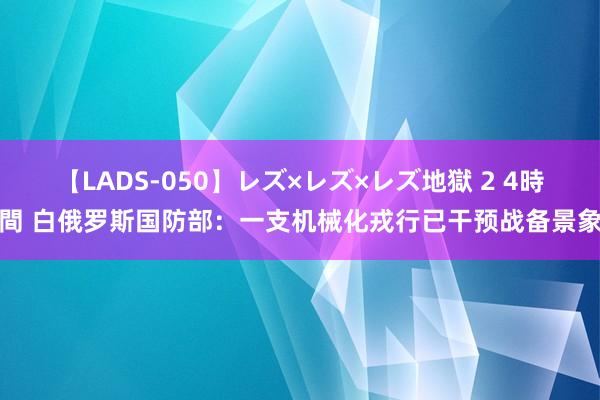 【LADS-050】レズ×レズ×レズ地獄 2 4時間 白俄罗斯国防部：一支机械化戎行已干预战备景象