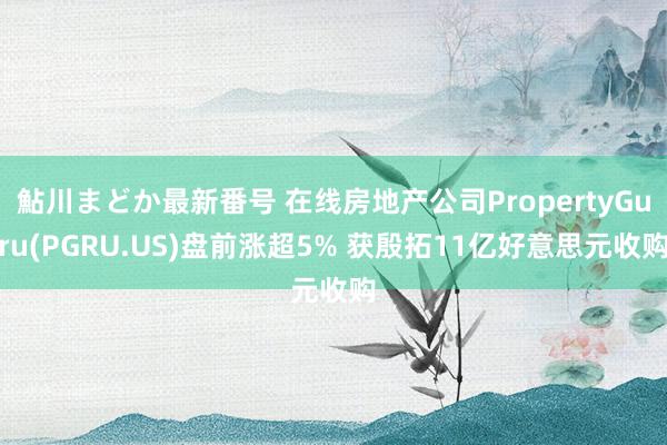 鮎川まどか最新番号 在线房地产公司PropertyGuru(PGRU.US)盘前涨超5% 获殷拓11亿好意思元收购