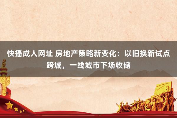 快播成人网址 房地产策略新变化：以旧换新试点跨城，一线城市下场收储