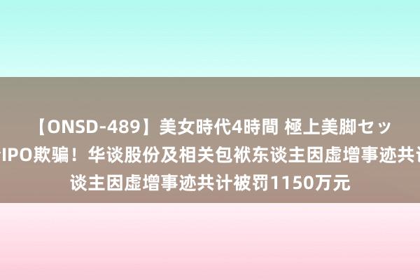 【ONSD-489】美女時代4時間 極上美脚セックス 证监会严查IPO欺骗！华谈股份及相关包袱东谈主因虚增事迹共计被罚1150万元