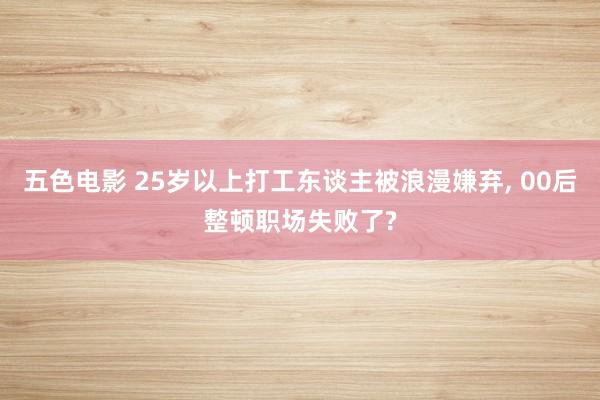 五色电影 25岁以上打工东谈主被浪漫嫌弃， 00后整顿职场失败了?