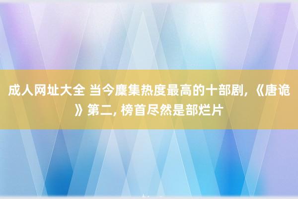 成人网址大全 当今麇集热度最高的十部剧， 《唐诡》第二， 榜首尽然是部烂片