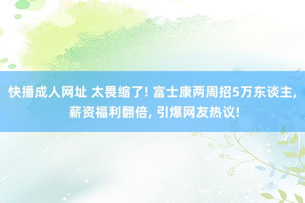 快播成人网址 太畏缩了! 富士康两周招5万东谈主, 薪资福利翻倍, 引爆网友热议!