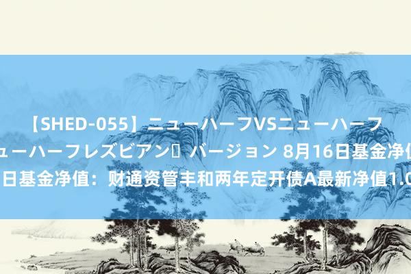 【SHED-055】ニューハーフVSニューハーフ 不純同性肛遊 2 魅惑のニューハーフレズビアン・バージョン 8月16日基金净值：财通资管丰和两年定开债A最新净值1.0111，涨0.05%