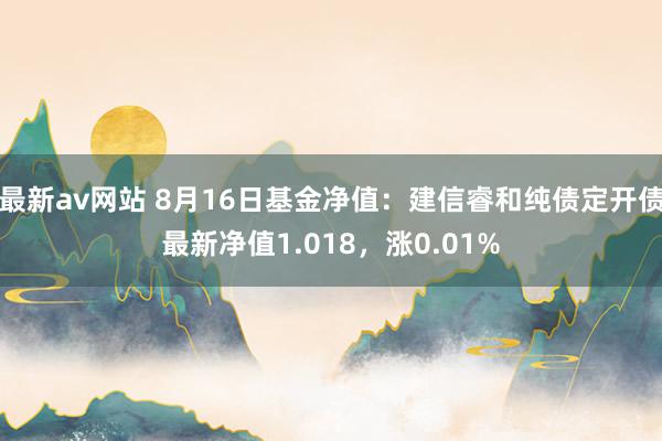 最新av网站 8月16日基金净值：建信睿和纯债定开债最新净值1.018，涨0.01%