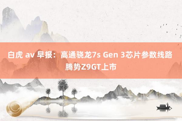 白虎 av 早报：高通骁龙7s Gen 3芯片参数线路 腾势Z9GT上市