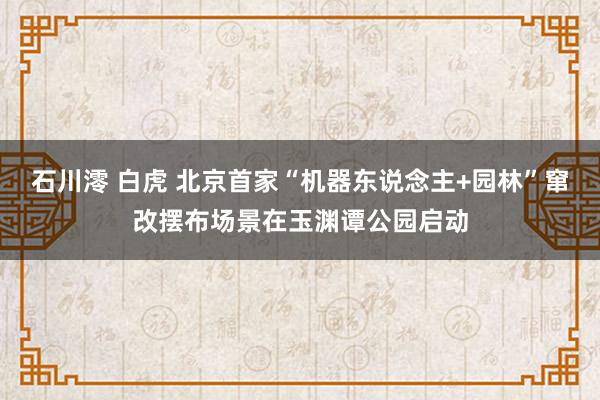 石川澪 白虎 北京首家“机器东说念主+园林”窜改摆布场景在玉渊谭公园启动