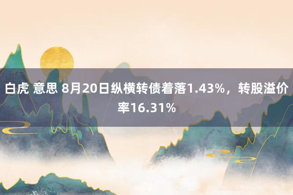 白虎 意思 8月20日纵横转债着落1.43%，转股溢价率16.31%