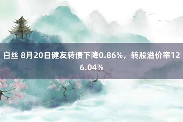 白丝 8月20日健友转债下降0.86%，转股溢价率126.04%