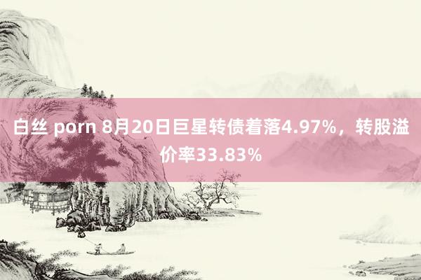 白丝 porn 8月20日巨星转债着落4.97%，转股溢价率33.83%