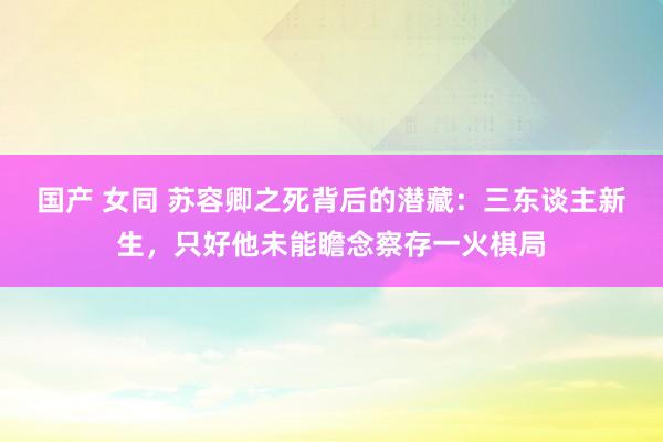 国产 女同 苏容卿之死背后的潜藏：三东谈主新生，只好他未能瞻念察存一火棋局