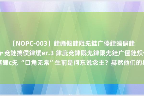 【NOPC-003】銉嶃偑銉戙兂銈广儓銉曘偋銉嗐偅銉冦偡銉ャ儫銉ャ兗銈搞偄銉燰er.3 銉庛兗銉戙兂銉戙兂銈广儓銈炽儸銈偡銉с兂 “口角无常”生前是何东说念主？赫然他们的身份，你会更动对二东说念主的思法