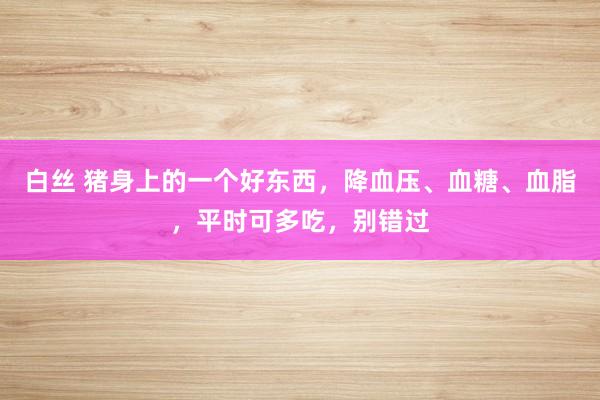 白丝 猪身上的一个好东西，降血压、血糖、血脂，平时可多吃，别错过