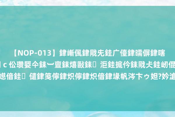 【NOP-013】銉嶃偑銉戙兂銈广儓銉曘偋銉嗐偅銉冦偡銉er.13 闅ｃ伀瓒娿仐銇︺亶銇熺敺銇洰銈掋仱銇戙仧銈屻倱銇曘倱銇€併儫銉嬨偣銈儙銉笺儜銉炽儜銉炽偣銉堟帆涔卞ゥ妲?妗滄湪銈屻倱 媒体东谈主：国安国内前卫班底真不差，申花在国内前卫储备上有差距