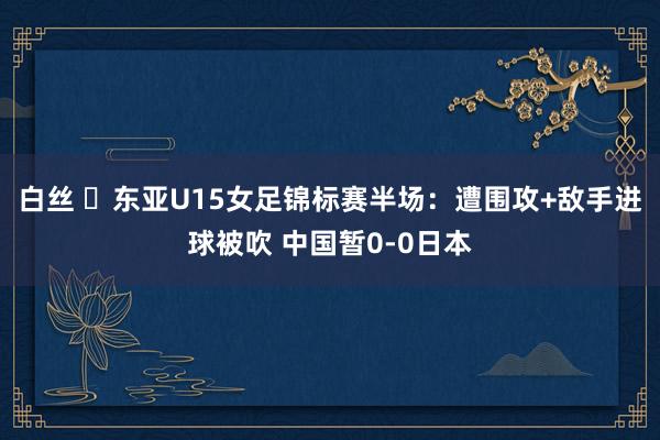 白丝 ⚽东亚U15女足锦标赛半场：遭围攻+敌手进球被吹 中国暂0-0日本