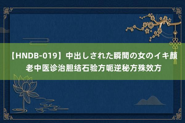 【HNDB-019】中出しされた瞬間の女のイキ顔 老中医诊治胆结石验方呃逆秘方殊效方