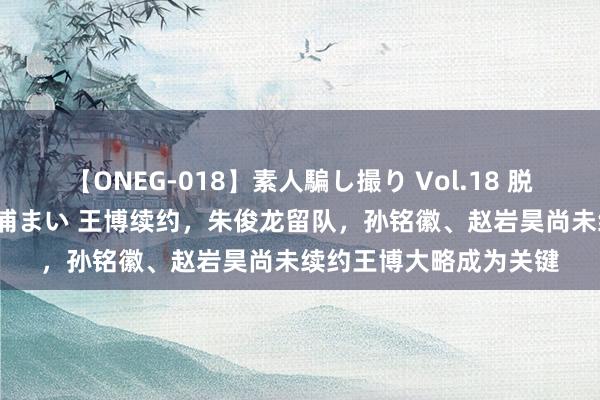 【ONEG-018】素人騙し撮り Vol.18 脱がし屋 美人限定。 三浦まい 王博续约，朱俊龙留队，孙铭徽、赵岩昊尚未续约王博大略成为关键