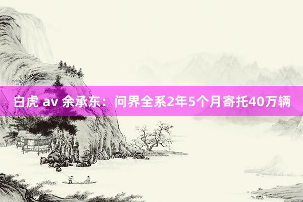 白虎 av 余承东：问界全系2年5个月寄托40万辆