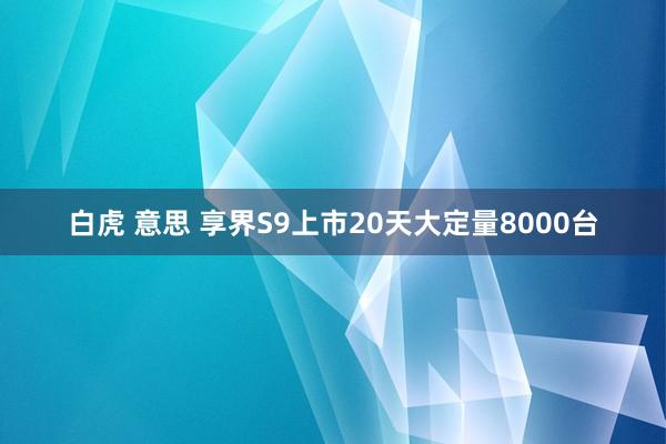 白虎 意思 享界S9上市20天大定量8000台