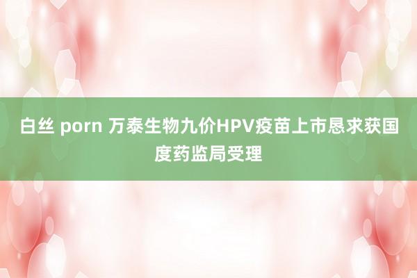 白丝 porn 万泰生物九价HPV疫苗上市恳求获国度药监局受理