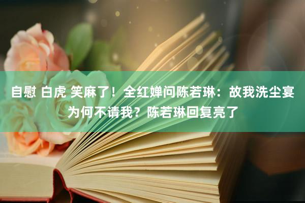 自慰 白虎 笑麻了！全红婵问陈若琳：故我洗尘宴为何不请我？陈若琳回复亮了