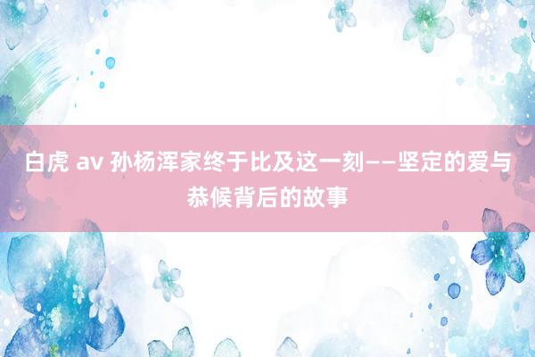 白虎 av 孙杨浑家终于比及这一刻——坚定的爱与恭候背后的故事