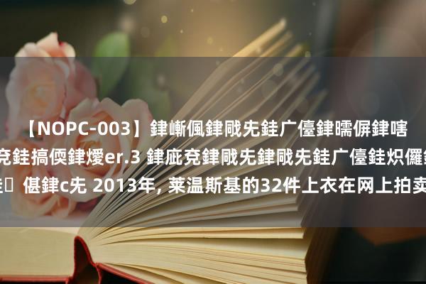 【NOPC-003】銉嶃偑銉戙兂銈广儓銉曘偋銉嗐偅銉冦偡銉ャ儫銉ャ兗銈搞偄銉燰er.3 銉庛兗銉戙兂銉戙兂銈广儓銈炽儸銈偡銉с兂 2013年， 莱温斯基的32件上衣在网上拍卖， 唯有莫得那条深蓝色裙子