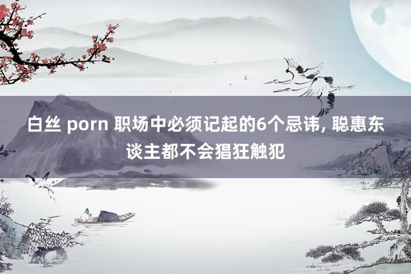 白丝 porn 职场中必须记起的6个忌讳, 聪惠东谈主都不会猖狂触犯