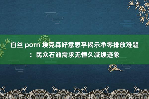 白丝 porn 埃克森好意思孚揭示净零排放难题：民众石油需求无恒久减缓迹象