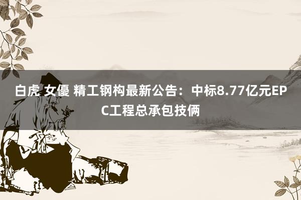 白虎 女優 精工钢构最新公告：中标8.77亿元EPC工程总承包技俩